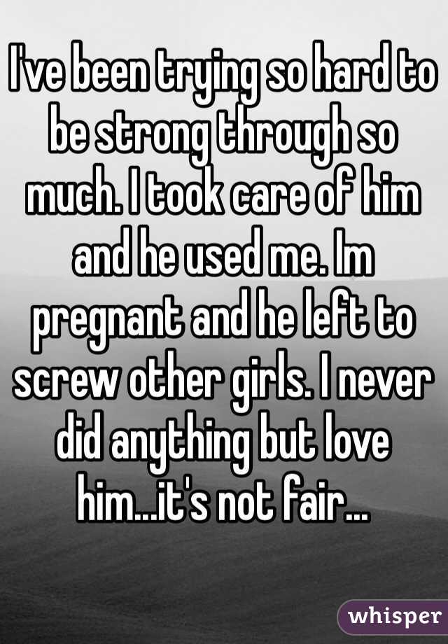 I've been trying so hard to be strong through so much. I took care of him and he used me. Im pregnant and he left to screw other girls. I never did anything but love him...it's not fair...
