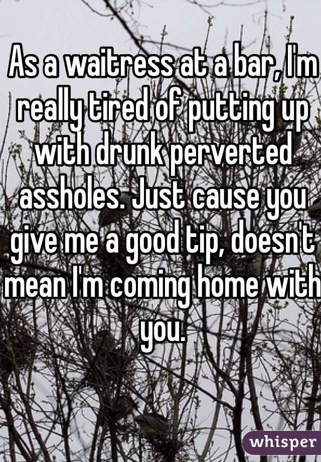 As a waitress at a bar, I'm really tired of putting up with drunk perverted assholes. Just cause you give me a good tip, doesn't mean I'm coming home with you. 
