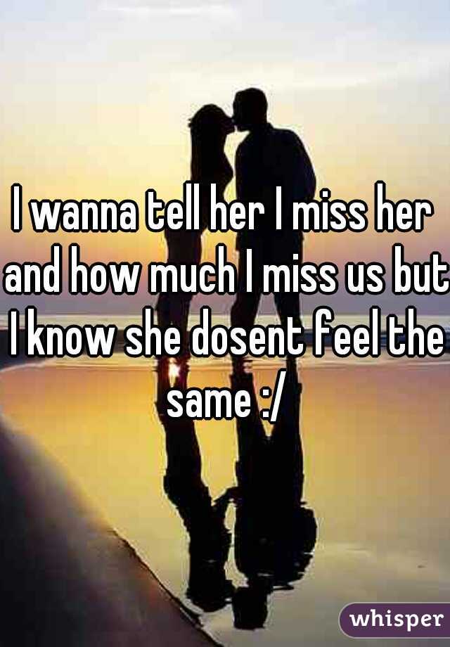 I wanna tell her I miss her and how much I miss us but I know she dosent feel the same :/
