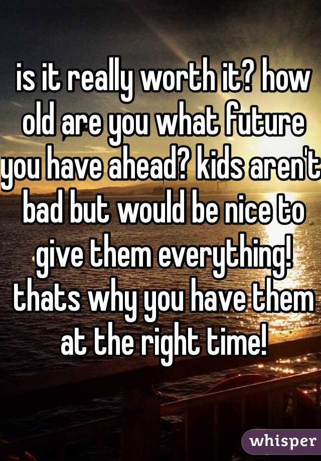 is it really worth it? how old are you what future you have ahead? kids aren't bad but would be nice to give them everything! thats why you have them at the right time!
