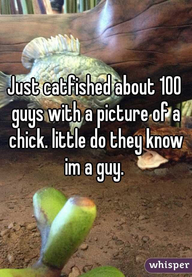 Just catfished about 100 guys with a picture of a chick. little do they know im a guy. 