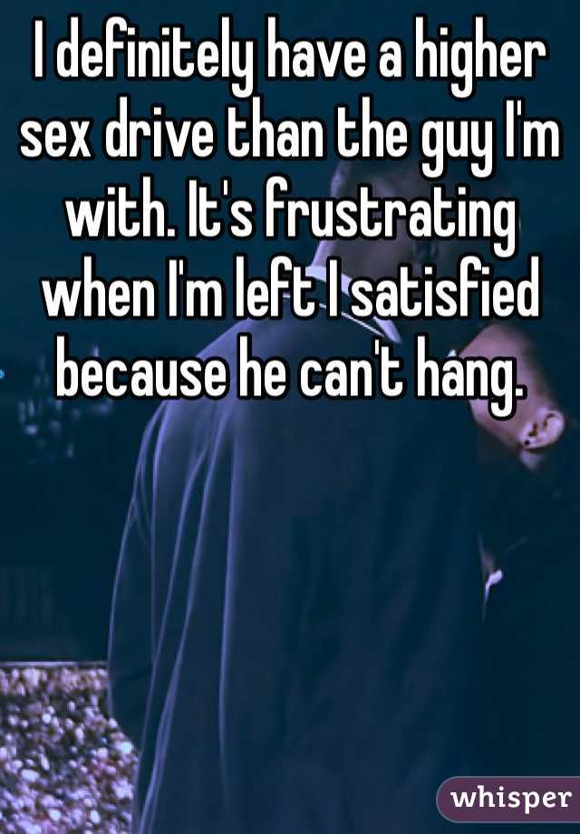 I definitely have a higher sex drive than the guy I'm with. It's frustrating when I'm left I satisfied because he can't hang. 