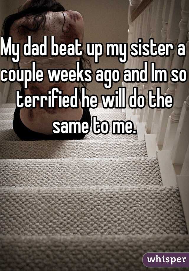 My dad beat up my sister a couple weeks ago and Im so terrified he will do the same to me.