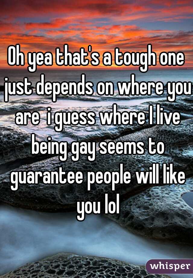 Oh yea that's a tough one just depends on where you are  i guess where I live being gay seems to guarantee people will like you lol