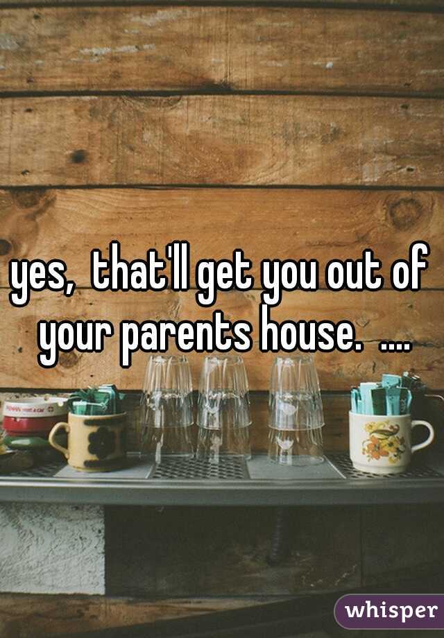 yes,  that'll get you out of your parents house.  ....