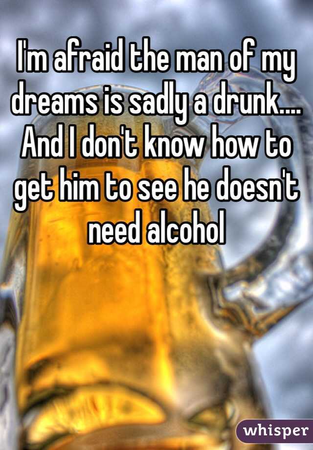 I'm afraid the man of my dreams is sadly a drunk.... And I don't know how to get him to see he doesn't need alcohol 