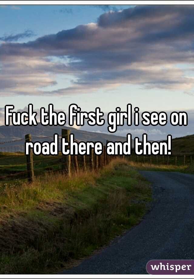 Fuck the first girl i see on road there and then!