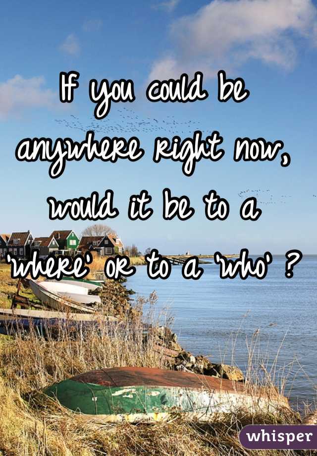 If you could be anywhere right now, would it be to a 'where' or to a 'who' ? 