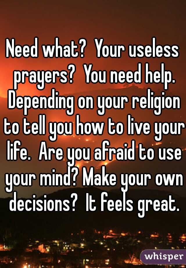 Need what?  Your useless prayers?  You need help. Depending on your religion to tell you how to live your life.  Are you afraid to use your mind? Make your own decisions?  It feels great.