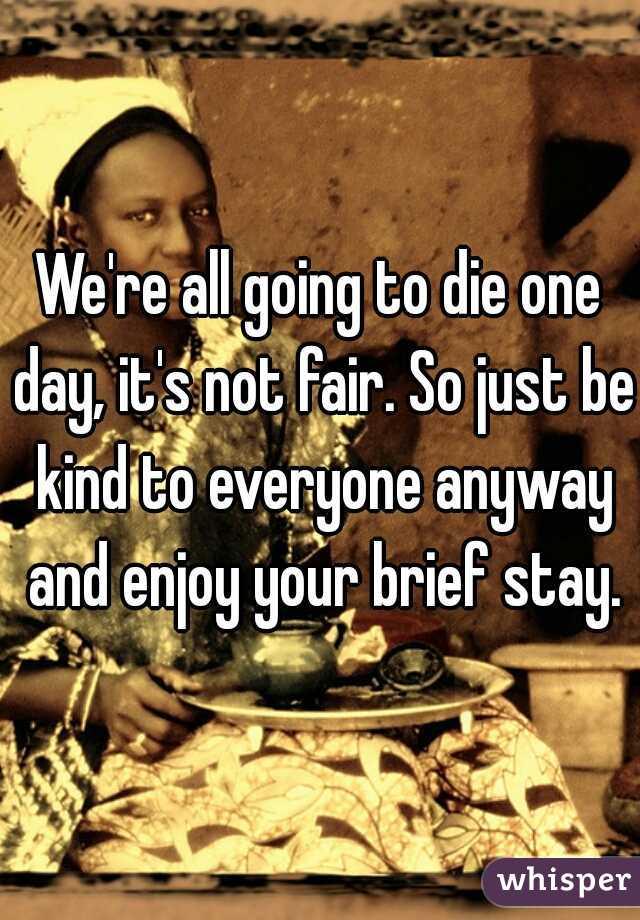 We're all going to die one day, it's not fair. So just be kind to everyone anyway and enjoy your brief stay.
