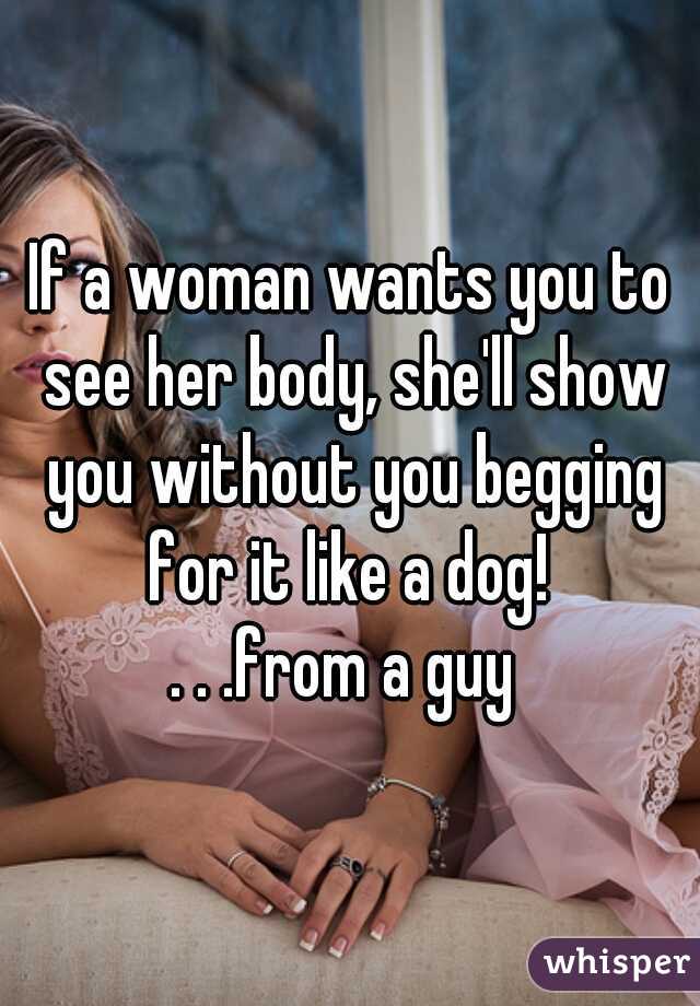 If a woman wants you to see her body, she'll show you without you begging for it like a dog! 



. . .from a guy 