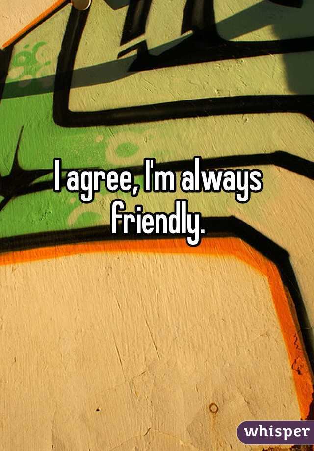 I agree, I'm always friendly.