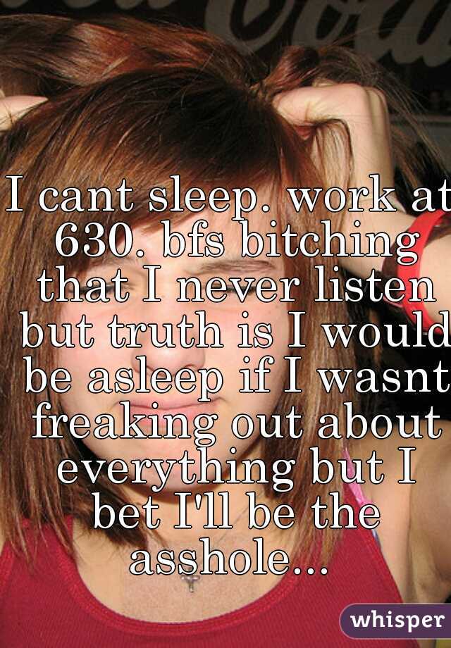I cant sleep. work at 630. bfs bitching that I never listen but truth is I would be asleep if I wasnt freaking out about everything but I bet I'll be the asshole... 