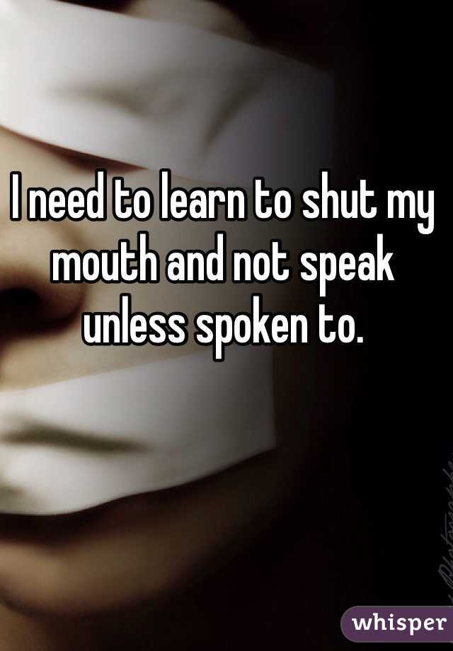 I need to learn to shut my mouth and not speak unless spoken to. 