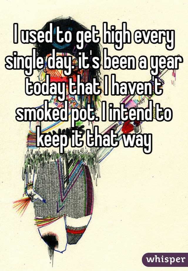 I used to get high every single day. it's been a year today that I haven't smoked pot. I intend to keep it that way