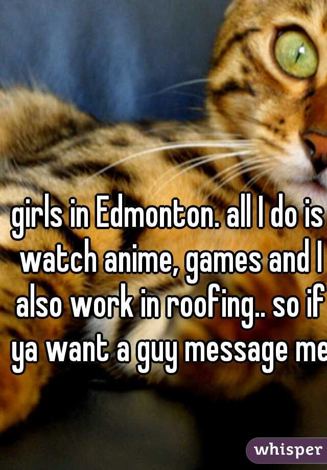 girls in Edmonton. all I do is watch anime, games and I also work in roofing.. so if ya want a guy message me 