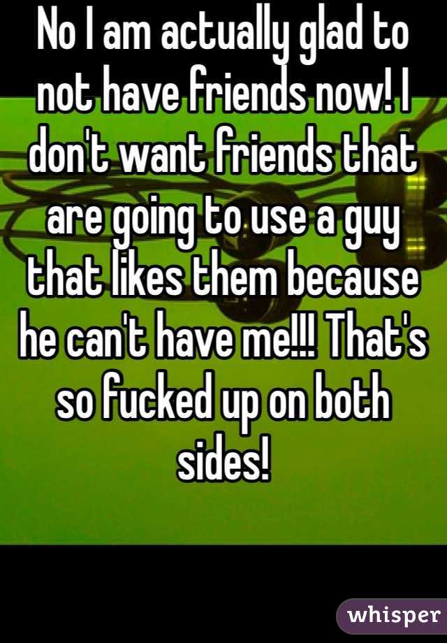 No I am actually glad to not have friends now! I don't want friends that are going to use a guy that likes them because he can't have me!!! That's so fucked up on both sides!