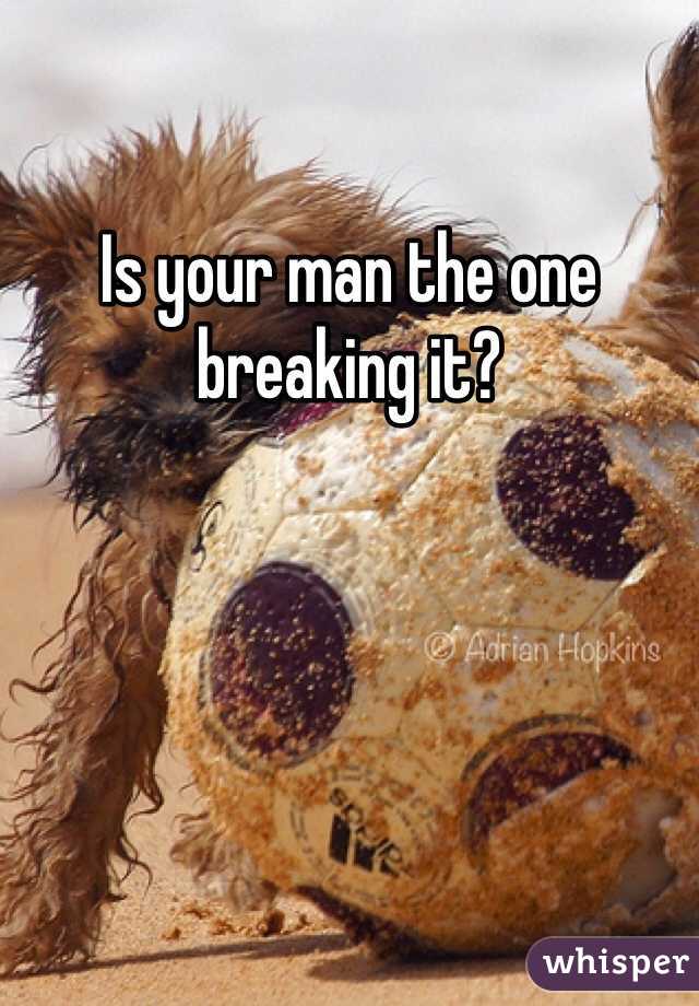 Is your man the one breaking it?