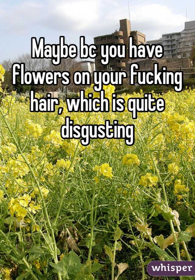Maybe bc you have flowers on your fucking hair, which is quite disgusting 