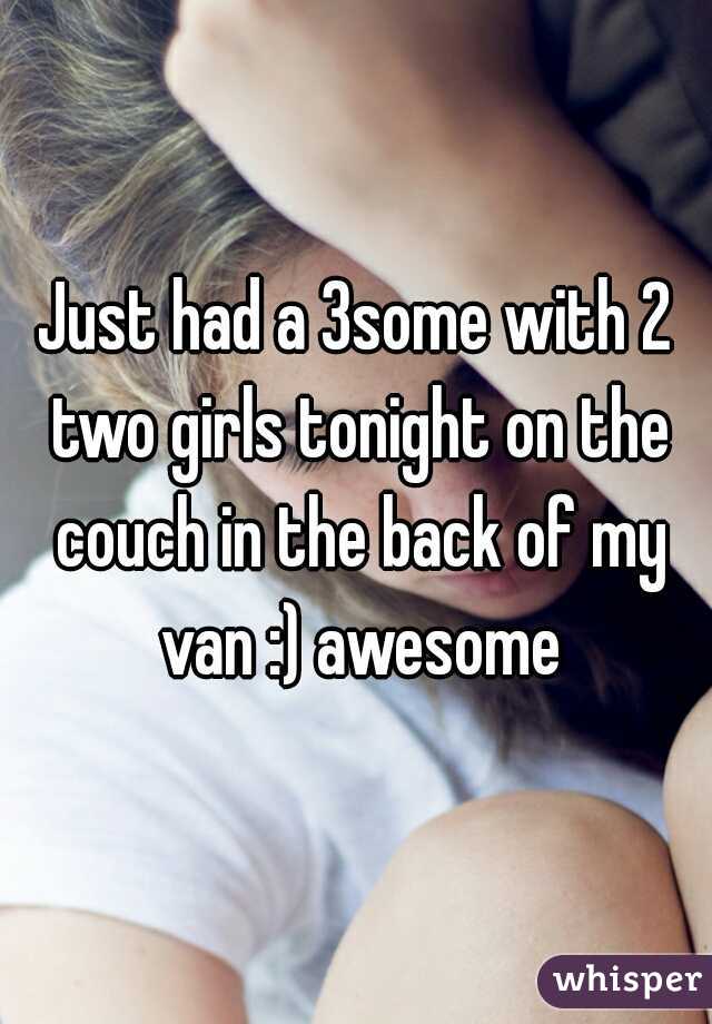 Just had a 3some with 2 two girls tonight on the couch in the back of my van :) awesome