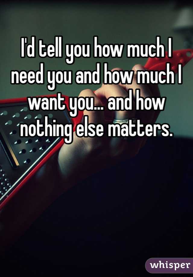 I'd tell you how much I need you and how much I want you... and how nothing else matters.