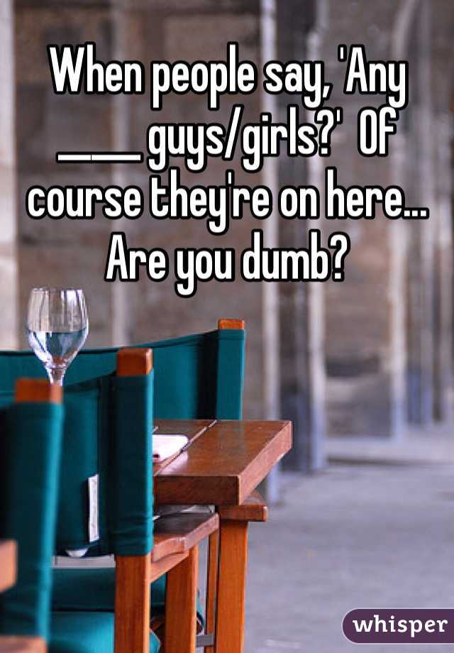 When people say, 'Any _____ guys/girls?'  Of course they're on here... Are you dumb?