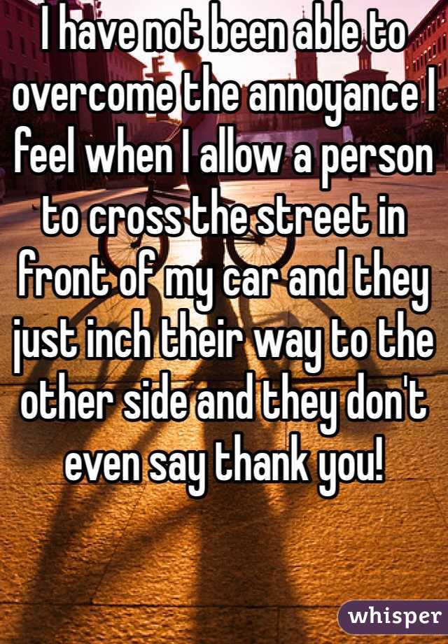 I have not been able to overcome the annoyance I feel when I allow a person to cross the street in front of my car and they just inch their way to the other side and they don't even say thank you!