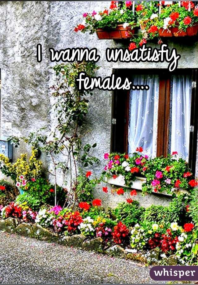 I wanna unsatisfy females....