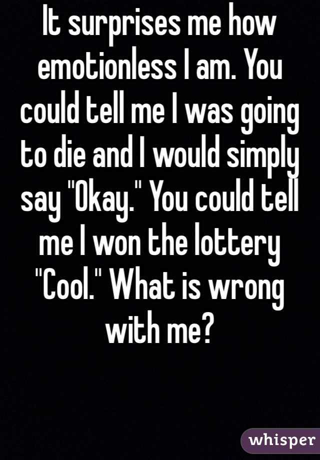 It surprises me how emotionless I am. You could tell me I was going to die and I would simply say "Okay." You could tell me I won the lottery "Cool." What is wrong with me?