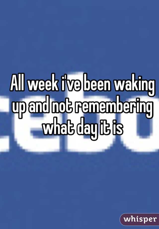All week i've been waking up and not remembering what day it is