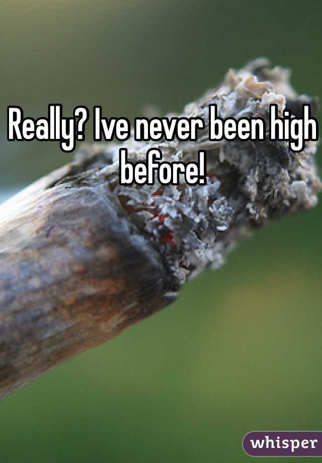 Really? Ive never been high before!
