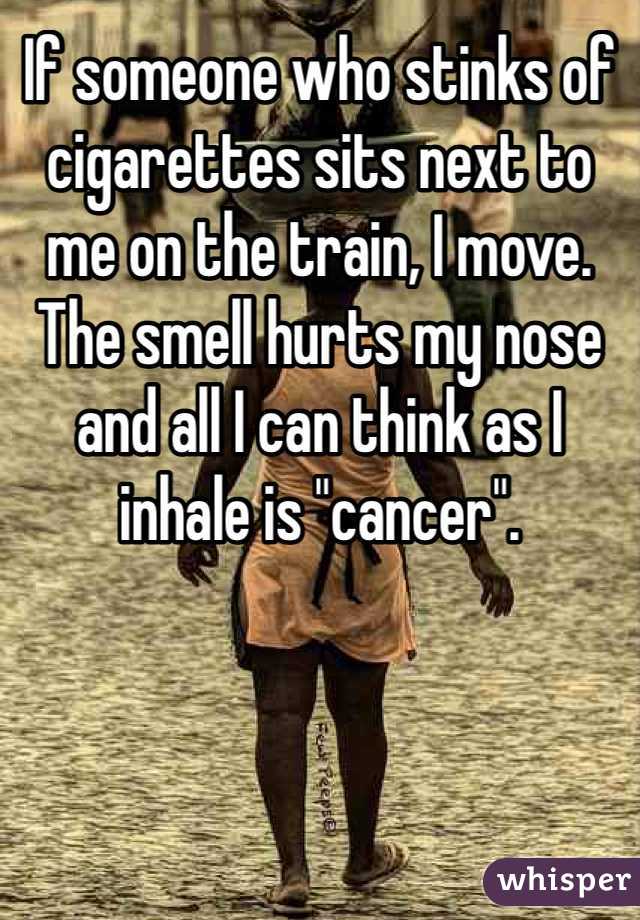 If someone who stinks of cigarettes sits next to me on the train, I move. The smell hurts my nose and all I can think as I inhale is "cancer". 