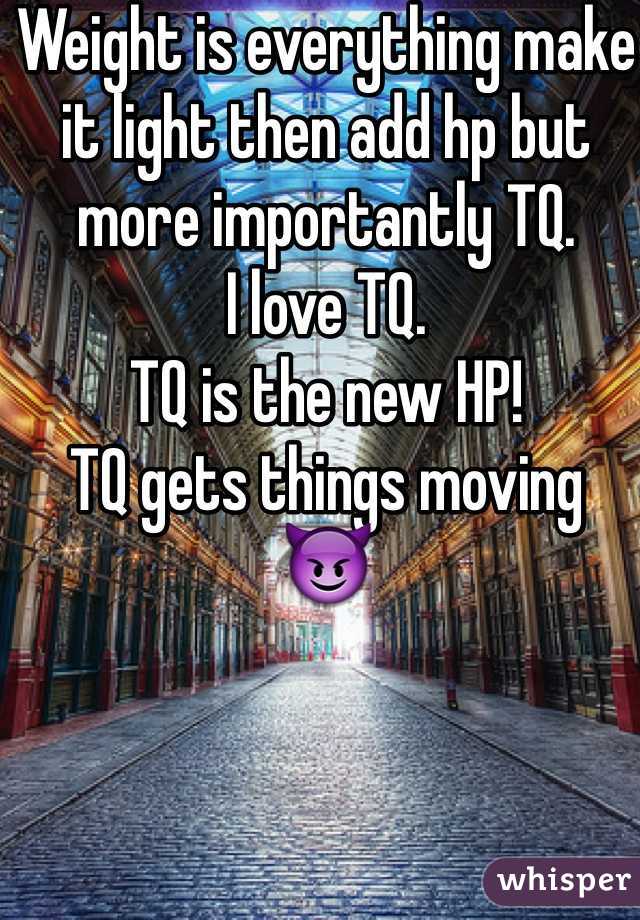 Weight is everything make it light then add hp but more importantly TQ. 
I love TQ. 
TQ is the new HP!
TQ gets things moving 
😈