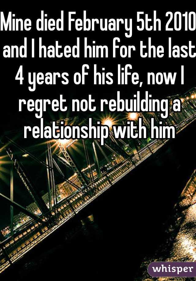 Mine died February 5th 2010 and I hated him for the last 4 years of his life, now I regret not rebuilding a relationship with him