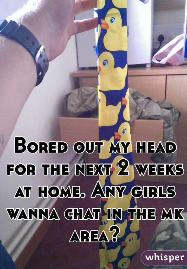 Bored out my head for the next 2 weeks at home. Any girls wanna chat in the mk area? 