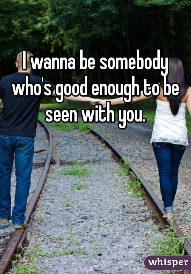 I wanna be somebody who's good enough to be seen with you.