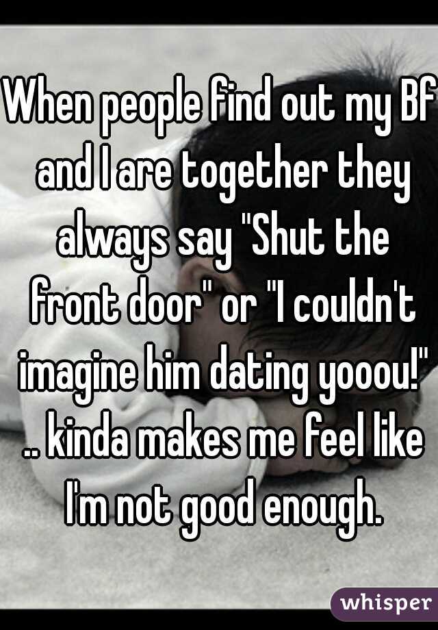 When people find out my Bf and I are together they always say "Shut the front door" or "I couldn't imagine him dating yooou!" .. kinda makes me feel like I'm not good enough.