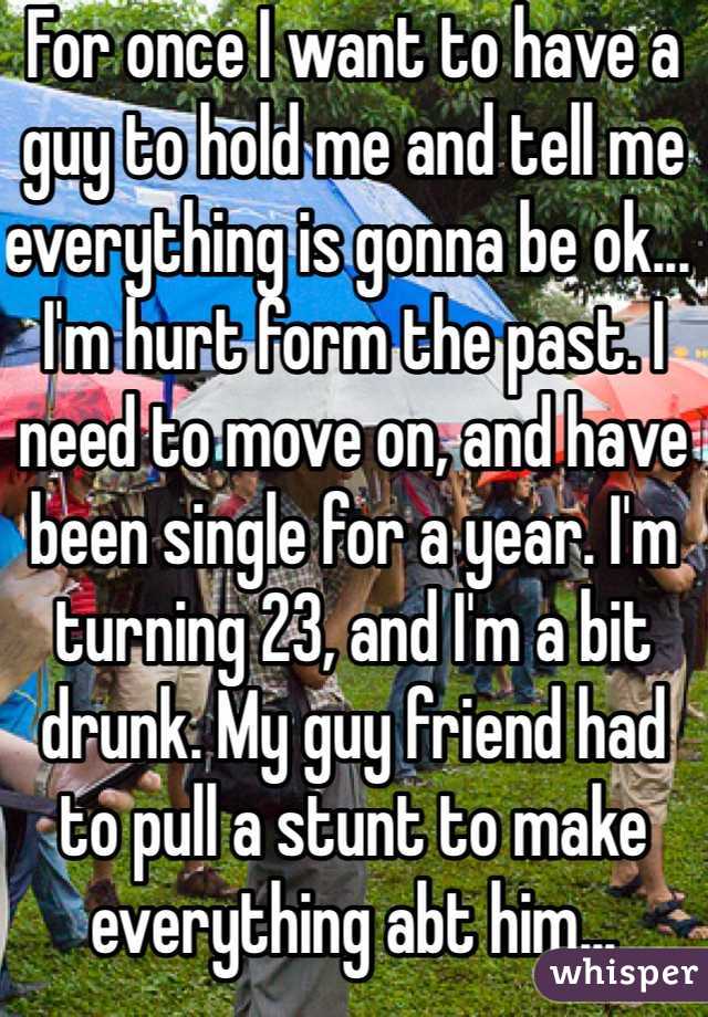 For once I want to have a guy to hold me and tell me everything is gonna be ok... I'm hurt form the past. I need to move on, and have been single for a year. I'm  turning 23, and I'm a bit drunk. My guy friend had to pull a stunt to make everything abt him... Srysly?!?!