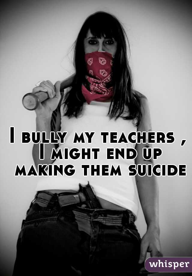 I bully my teachers , I might end up making them suicide