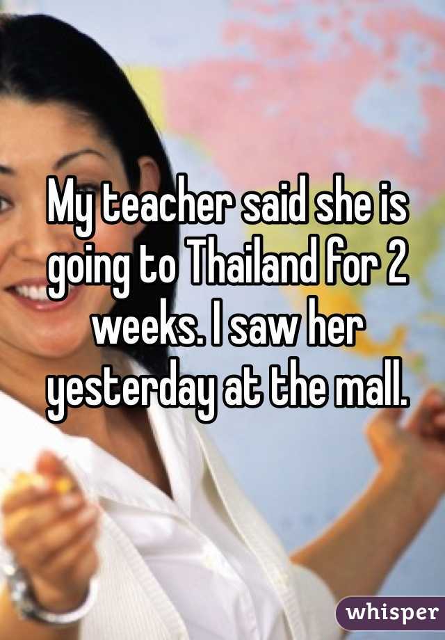 My teacher said she is going to Thailand for 2 weeks. I saw her yesterday at the mall.
