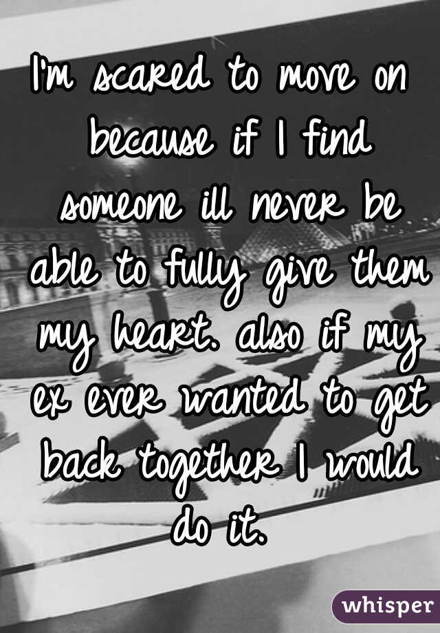 I'm scared to move on because if I find someone ill never be able to fully give them my heart. also if my ex ever wanted to get back together I would do it. 