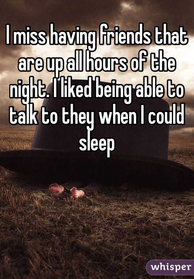 I miss having friends that are up all hours of the night. I liked being able to talk to they when I could sleep