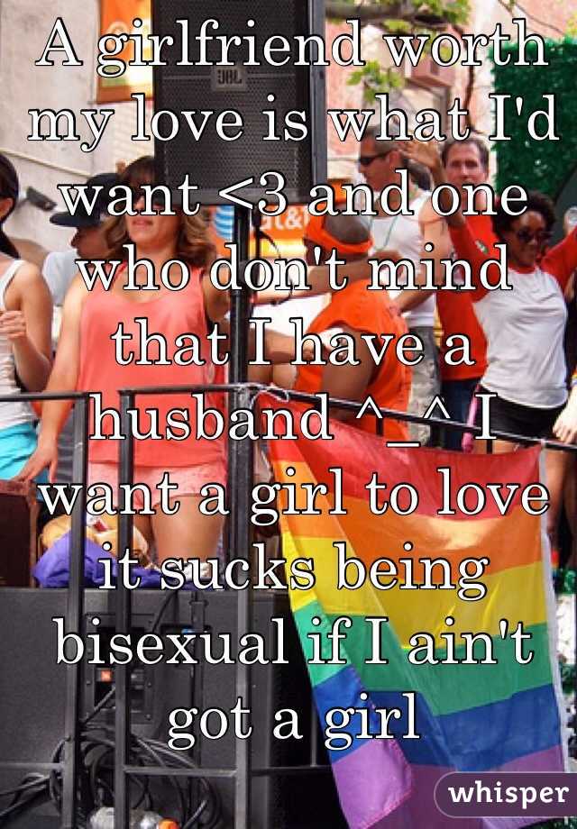 A girlfriend worth my love is what I'd want <3 and one who don't mind that I have a husband ^_^ I want a girl to love it sucks being bisexual if I ain't got a girl