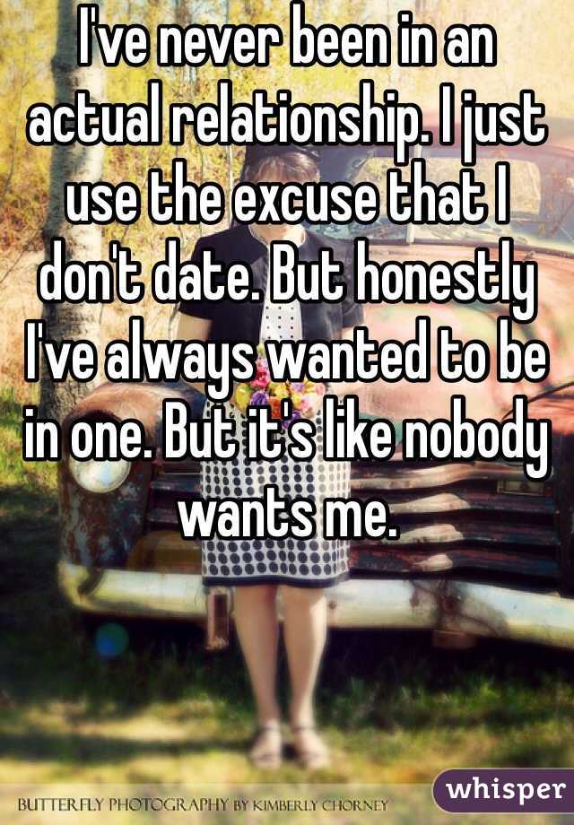 I've never been in an actual relationship. I just use the excuse that I don't date. But honestly I've always wanted to be in one. But it's like nobody wants me. 