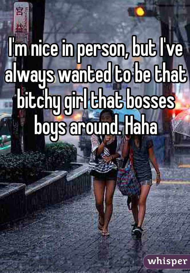I'm nice in person, but I've always wanted to be that bitchy girl that bosses boys around. Haha
