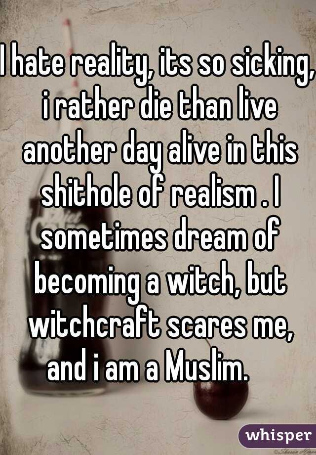 I hate reality, its so sicking, i rather die than live another day alive in this shithole of realism . I sometimes dream of becoming a witch, but witchcraft scares me, and i am a Muslim.    