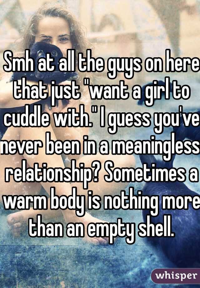 Smh at all the guys on here that just "want a girl to cuddle with." I guess you've never been in a meaningless relationship? Sometimes a warm body is nothing more than an empty shell.