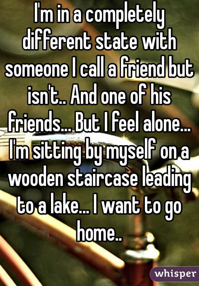 I'm in a completely different state with someone I call a friend but isn't.. And one of his friends... But I feel alone... I'm sitting by myself on a wooden staircase leading to a lake... I want to go home..