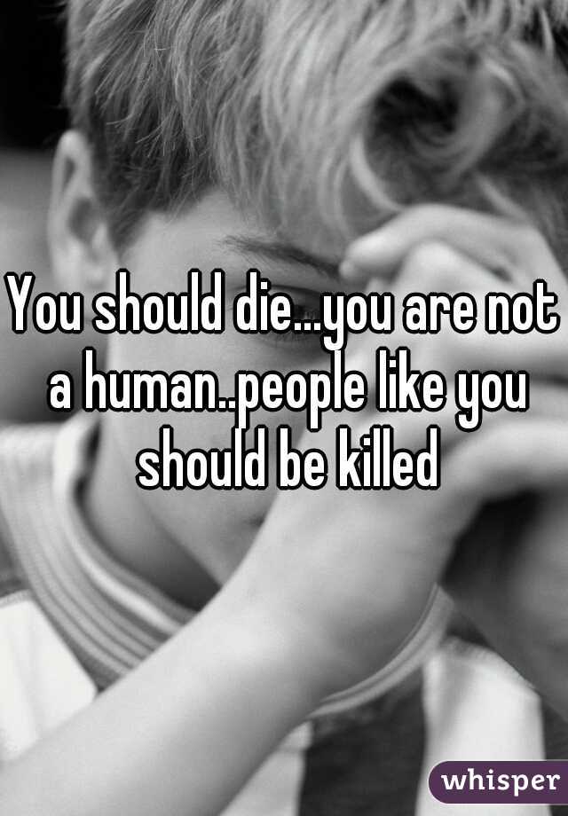 You should die...you are not a human..people like you should be killed