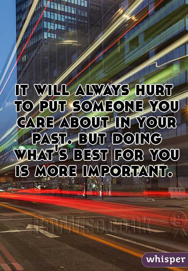 it will always hurt to put someone you care about in your past. but doing what's best for you is more important. 